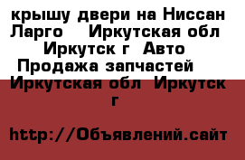 крышу,двери на Ниссан Ларго. - Иркутская обл., Иркутск г. Авто » Продажа запчастей   . Иркутская обл.,Иркутск г.